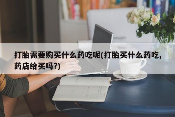 文山私人打胎药打胎需要购买什么药吃呢(打胎买什么药吃,药店给买吗?)