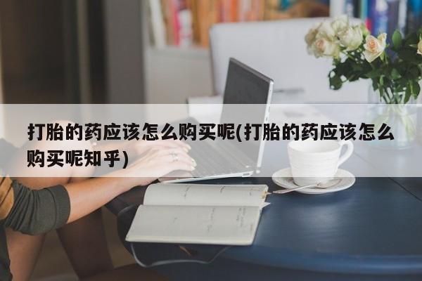 文山私人打胎药打胎的药应该怎么购买呢(打胎的药应该怎么购买呢知乎)